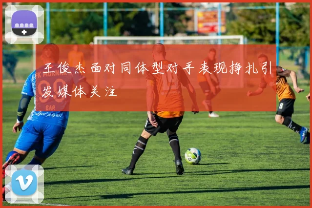 王俊杰面对同体型对手表现挣扎引发媒体关注