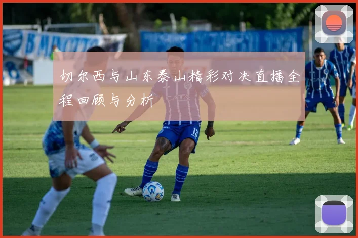 切尔西与山东泰山精彩对决直播全程回顾与分析
